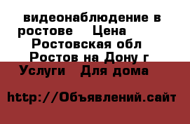 видеонаблюдение в ростове  › Цена ­ 500 - Ростовская обл., Ростов-на-Дону г. Услуги » Для дома   